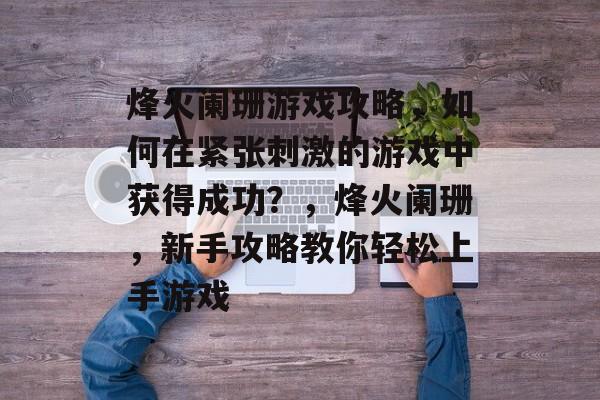 烽火阑珊游戏攻略,如何在紧张刺激的游戏中获得成功?,烽火阑珊,新手攻略教你轻松上手游戏 烽火阑珊游戏攻略,如何在紧张刺激的游戏中获得成功?,烽火阑珊,新手攻略教你轻松上手游戏