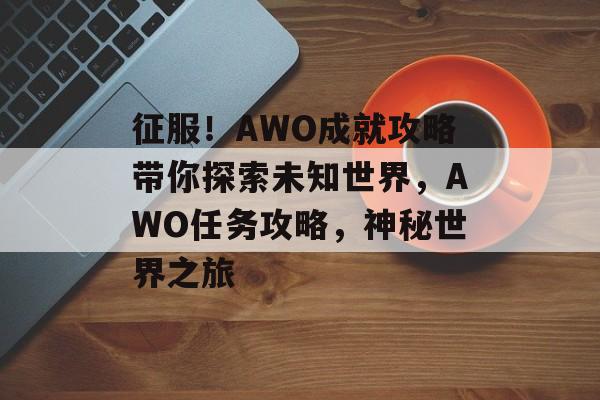 征服!AWO成就攻略带你探索未知世界,AWO任务攻略,神秘世界之旅 征服!AWO成就攻略带你探索未知世界,AWO任务攻略,神秘世界之旅