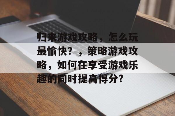 归来游戏攻略,怎么玩最愉快?,策略游戏攻略,如何在享受游戏乐趣的同时提高得分? 归来游戏攻略,怎么玩最愉快?,策略游戏攻略,如何在享受游戏乐趣的同时提高得分?