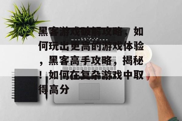 黑客游戏破解攻略，如何玩出更高的游戏体验，黑客高手攻略，揭秘！如何在复杂游戏中取得高分