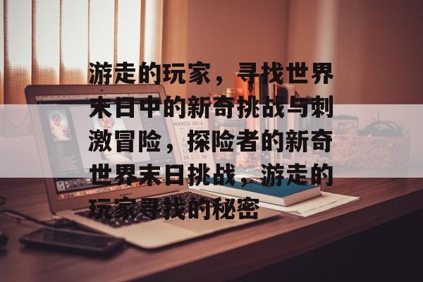 游走的玩家,寻找世界末日中的新奇挑战与刺激冒险,探险者的新奇世界末日挑战,游走的玩家寻找的秘密 游走的玩家,寻找世界末日中的新奇挑战与刺激冒险,探险者的新奇世界末日挑战,游走的玩家寻找的秘密