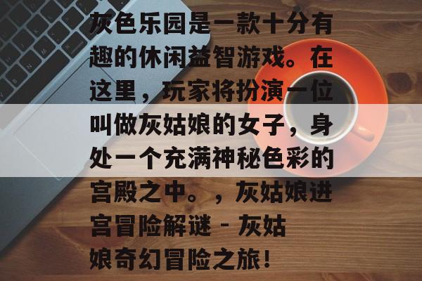 灰色乐园是一款十分有趣的休闲益智游戏。在这里，玩家将扮演一位叫做灰姑娘的女子，身处一个充满神秘色彩的宫殿之中。，灰姑娘进宫冒险解谜 - 灰姑娘奇幻冒险之旅！