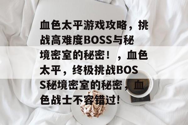 血色太平游戏攻略,挑战高难度BOSS与秘境密室的秘密!,血色太平,终极挑战BOSS秘境密室的秘密,血色战士不容错过! 血色太平游戏攻略,挑战高难度BOSS与秘境密室的秘密!,血色太平,终极挑战BOSS秘境密室的秘密,血色战士不容错过!