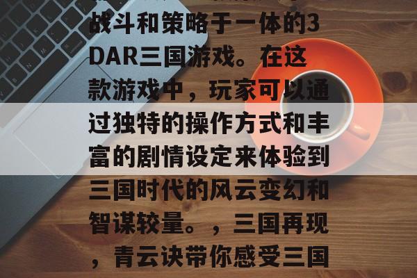 青云诀是一款集娱乐、战斗和策略于一体的3DAR三国游戏。在这款游戏中,玩家可以通过独特的操作方式和丰富的剧情设定来体验到三国时代的风云变幻和智谋较量。,三国再现,青云诀带你感受三国烽火与战略对决 青云诀是一款集娱乐、战斗和策略于一体的3DAR三国游戏。在这款游戏中,玩家可以通过独特的操作方式和丰富的剧情设定来体验到三国时代的风云变幻和智谋较量。,三国再现,青云诀带你感受三国烽火与战略对决