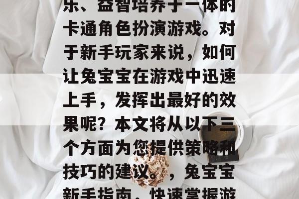 兔宝宝是一款集休闲娱乐、益智培养于一体的卡通角色扮演游戏。对于新手玩家来说,如何让兔宝宝在游戏中迅速上手,发挥出最好的效果呢?本文将从以下三个方面为您提供策略和技巧的建议。,兔宝宝新手指南,快速掌握游戏攻略 兔宝宝是一款集休闲娱乐、益智培养于一体的卡通角色扮演游戏。对于新手玩家来说,如何让兔宝宝在游戏中迅速上手,发挥出最好的效果呢?本文将从以下三个方面为您提供策略和技巧的建议。,兔宝宝新手指南,快速掌握游戏攻略