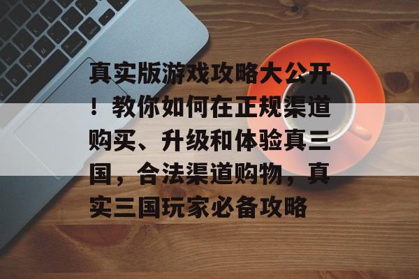 真实版游戏攻略大公开!教你如何在正规渠道购买、升级和体验真三国,合法渠道购物,真实三国玩家必备攻略 真实版游戏攻略大公开!教你如何在正规渠道购买、升级和体验真三国,合法渠道购物,真实三国玩家必备攻略