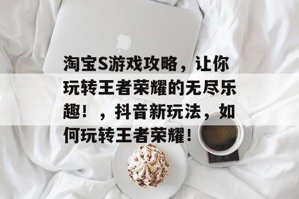 淘宝S游戏攻略,让你玩转王者荣耀的无尽乐趣!,抖音新玩法,如何玩转王者荣耀! 淘宝S游戏攻略,让你玩转王者荣耀的无尽乐趣!,抖音新玩法,如何玩转王者荣耀!