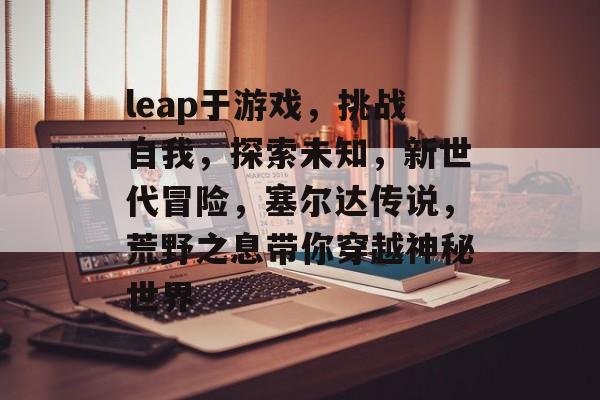 leap于游戏,挑战自我,探索未知,新世代冒险,塞尔达传说,荒野之息带你穿越神秘世界 leap于游戏,挑战自我,探索未知,新世代冒险,塞尔达传说,荒野之息带你穿越神秘世界