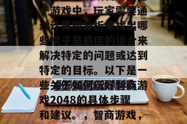 智商游戏是一款策略型的电子竞技项目。在这一游戏中,玩家需要通过计算和分析来找出哪些棋子是最佳的组合来解决特定的问题或达到特定的目标。以下是一些关于如何玩好智商游戏2048的具体步骤和建议。,智商游戏,怎样玩出最佳解决方案? 智商游戏是一款策略型的电子竞技项目。在这一游戏中,玩家需要通过计算和分析来找出哪些棋子是最佳的组合来解决特定的问题或达到特定的目标。以下是一些关于如何玩好智商游戏2048的具体步骤和建议。,智商游戏,怎样玩出最佳解决方案?