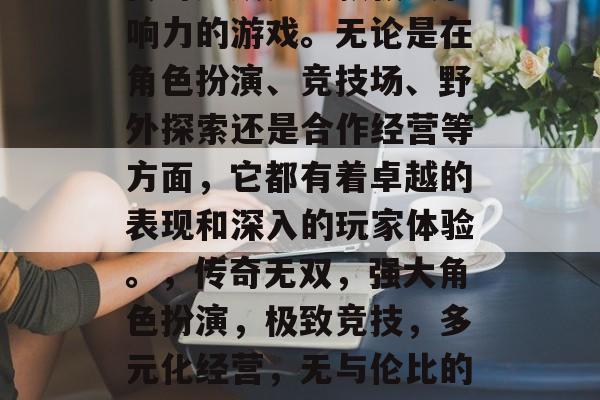 传奇无双是一款极具影响力的游戏。无论是在角色扮演、竞技场、野外探索还是合作经营等方面,它都有着卓越的表现和深入的玩家体验。,传奇无双,强大角色扮演,极致竞技,多元化经营,无与伦比的游戏体验 传奇无双是一款极具影响力的游戏。无论是在角色扮演、竞技场、野外探索还是合作经营等方面,它都有着卓越的表现和深入的玩家体验。,传奇无双,强大角色扮演,极致竞技,多元化经营,无与伦比的游戏体验