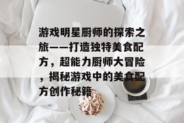 游戏明星厨师的探索之旅——打造独特美食配方,超能力厨师大冒险,揭秘游戏中的美食配方创作秘籍 游戏明星厨师的探索之旅——打造独特美食配方,超能力厨师大冒险,揭秘游戏中的美食配方创作秘籍