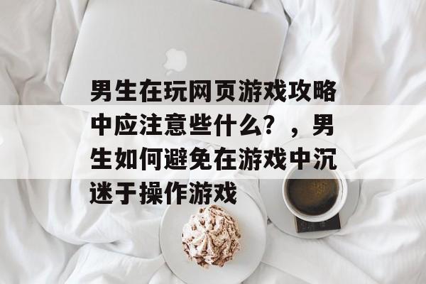 男生在玩网页游戏攻略中应注意些什么?,男生如何避免在游戏中沉迷于操作游戏 男生在玩网页游戏攻略中应注意些什么?,男生如何避免在游戏中沉迷于操作游戏