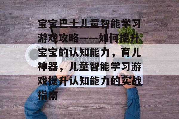 宝宝巴士儿童智能学习游戏攻略——如何提升宝宝的认知能力,育儿神器,儿童智能学习游戏提升认知能力的实战指南 宝宝巴士儿童智能学习游戏攻略——如何提升宝宝的认知能力,育儿神器,儿童智能学习游戏提升认知能力的实战指南