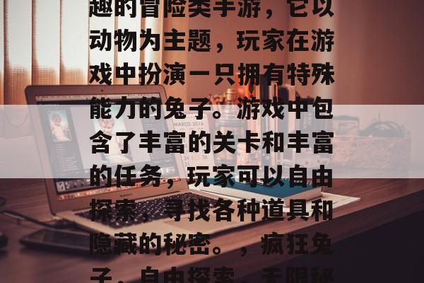 疯狂兔子是一款充满乐趣的冒险类手游,它以动物为主题,玩家在游戏中扮演一只拥有特殊能力的兔子。游戏中包含了丰富的关卡和丰富的任务,玩家可以自由探索,寻找各种道具和隐藏的秘密。,疯狂兔子,自由探索,无限秘密挑战 疯狂兔子是一款充满乐趣的冒险类手游,它以动物为主题,玩家在游戏中扮演一只拥有特殊能力的兔子。游戏中包含了丰富的关卡和丰富的任务,玩家可以自由探索,寻找各种道具和隐藏的秘密。,疯狂兔子,自由探索,无限秘密挑战