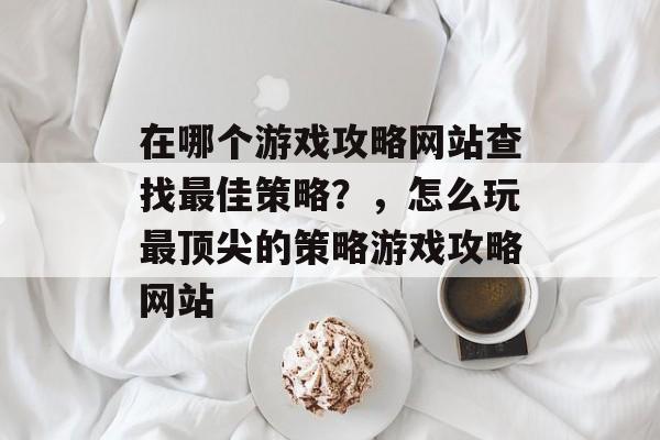在哪个游戏攻略网站查找最佳策略?,怎么玩最顶尖的策略游戏攻略网站 在哪个游戏攻略网站查找最佳策略?,怎么玩最顶尖的策略游戏攻略网站