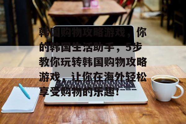 韩国购物攻略游戏,你的韩国生活助手,5步教你玩转韩国购物攻略游戏,让你在海外轻松享受购物的乐趣! 韩国购物攻略游戏,你的韩国生活助手,5步教你玩转韩国购物攻略游戏,让你在海外轻松享受购物的乐趣!