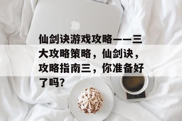 仙剑诀游戏攻略——三大攻略策略,仙剑诀,攻略指南三,你准备好了吗? 仙剑诀游戏攻略——三大攻略策略,仙剑诀,攻略指南三,你准备好了吗?