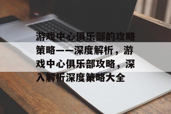 游戏中心俱乐部的攻略策略——深度解析,游戏中心俱乐部攻略,深入解析深度策略大全 游戏中心俱乐部的攻略策略——深度解析,游戏中心俱乐部攻略,深入解析深度策略大全