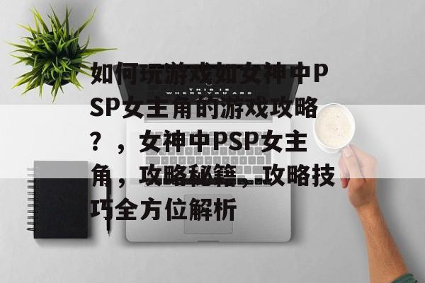 如何玩游戏如女神中PSP女主角的游戏攻略？，女神中PSP女主角，攻略秘籍，攻略技巧全方位解析