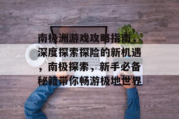 南极洲游戏攻略指南,深度探索探险的新机遇,南极探索,新手必备秘籍带你畅游极地世界 南极洲游戏攻略指南,深度探索探险的新机遇,南极探索,新手必备秘籍带你畅游极地世界