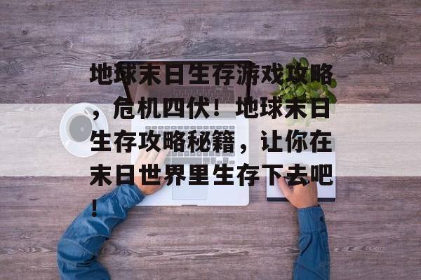 地球末日生存游戏攻略，危机四伏！地球末日生存攻略秘籍，让你在末日世界里生存下去吧！