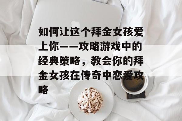 如何让这个拜金女孩爱上你——攻略游戏中的经典策略，教会你的拜金女孩在传奇中恋爱攻略