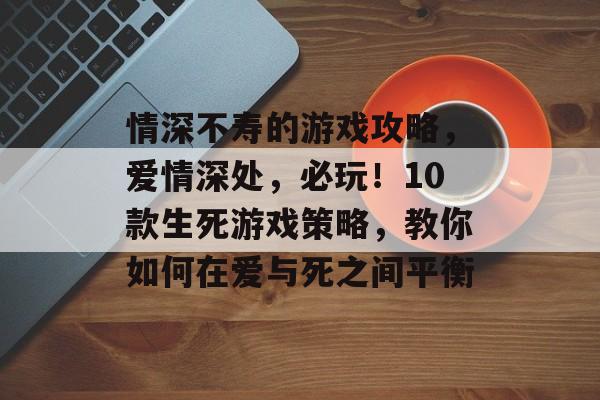 情深不寿的游戏攻略,爱情深处,必玩!10款生死游戏策略,教你如何在爱与死之间平衡 情深不寿的游戏攻略,爱情深处,必玩!10款生死游戏策略,教你如何在爱与死之间平衡