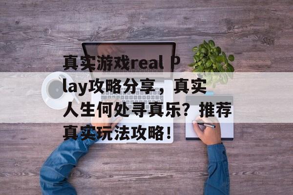 真实游戏real Play攻略分享,真实人生何处寻真乐?推荐真实玩法攻略! 真实游戏real Play攻略分享,真实人生何处寻真乐?推荐真实玩法攻略!