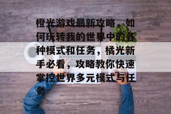 橙光游戏最新攻略,如何玩转我的世界中的各种模式和任务,橘光新手必看,攻略教你快速掌控世界多元模式与任务 橙光游戏最新攻略,如何玩转我的世界中的各种模式和任务,橘光新手必看,攻略教你快速掌控世界多元模式与任务