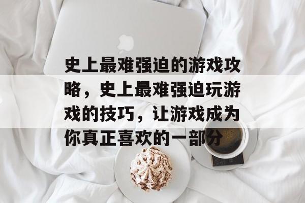 史上最难强迫的游戏攻略,史上最难强迫玩游戏的技巧,让游戏成为你真正喜欢的一部分 史上最难强迫的游戏攻略,史上最难强迫玩游戏的技巧,让游戏成为你真正喜欢的一部分