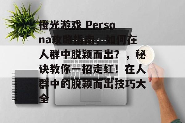 橙光游戏 Persona攻略指南,如何在人群中脱颖而出?,秘诀教你一招走红!在人群中的脱颖而出技巧大全 橙光游戏 Persona攻略指南,如何在人群中脱颖而出?,秘诀教你一招走红!在人群中的脱颖而出技巧大全