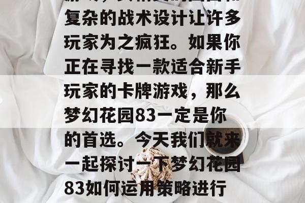 梦幻花园83是一款充满想象力的策略型卡牌游戏,其精美的画面和复杂的战术设计让许多玩家为之疯狂。如果你正在寻找一款适合新手玩家的卡牌游戏,那么梦幻花园83一定是你的首选。今天我们就来一起探讨一下梦幻花园83如何运用策略进行战斗。,梦幻花园83,新手攻略实战全解析! 梦幻花园83是一款充满想象力的策略型卡牌游戏,其精美的画面和复杂的战术设计让许多玩家为之疯狂。如果你正在寻找一款适合新手玩家的卡牌游戏,那么梦幻花园83一定是你的首选。今天我们就来一起探讨一下梦幻花园83如何运用策略进行战斗。,梦幻花园83,新手攻略实战全解析!