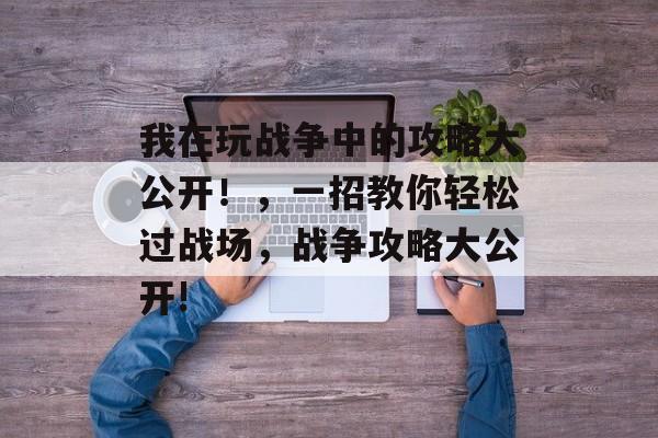 我在玩战争中的攻略大公开!,一招教你轻松过战场,战争攻略大公开! 我在玩战争中的攻略大公开!,一招教你轻松过战场,战争攻略大公开!