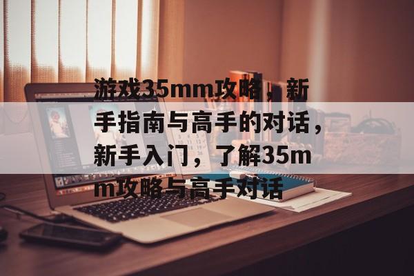 游戏35mm攻略，新手指南与高手的对话，新手入门，了解35mm攻略与高手对话