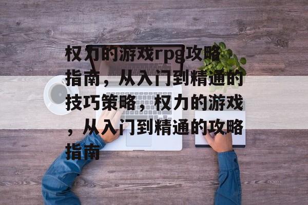 权力的游戏rpg攻略指南，从入门到精通的技巧策略，权力的游戏，从入门到精通的攻略指南