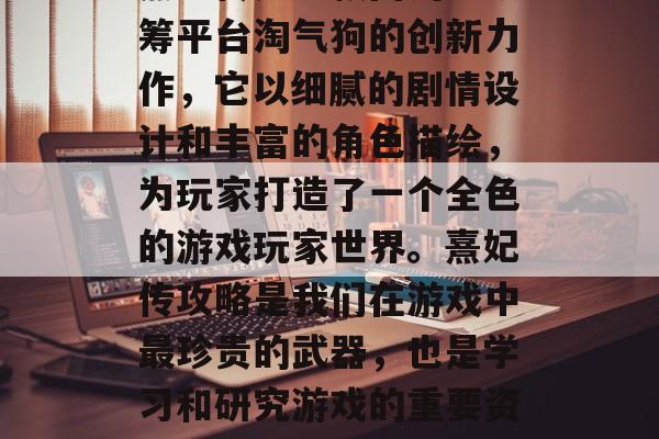 熹妃传是一款由淘宝众筹平台淘气狗的创新力作,它以细腻的剧情设计和丰富的角色描绘,为玩家打造了一个全色的游戏玩家世界。熹妃传攻略是我们在游戏中最珍贵的武器,也是学习和研究游戏的重要资源。 熹妃传是一款由淘宝众筹平台淘气狗的创新力作,它以细腻的剧情设计和丰富的角色描绘,为玩家打造了一个全色的游戏玩家世界。熹妃传攻略是我们在游戏中最珍贵的武器,也是学习和研究游戏的重要资源。