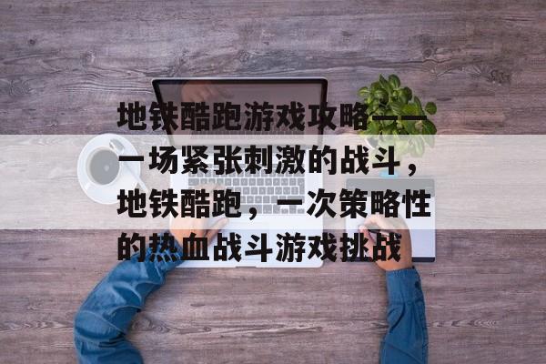 地铁酷跑游戏攻略——一场紧张刺激的战斗,地铁酷跑,一次策略性的热血战斗游戏挑战 地铁酷跑游戏攻略——一场紧张刺激的战斗,地铁酷跑,一次策略性的热血战斗游戏挑战