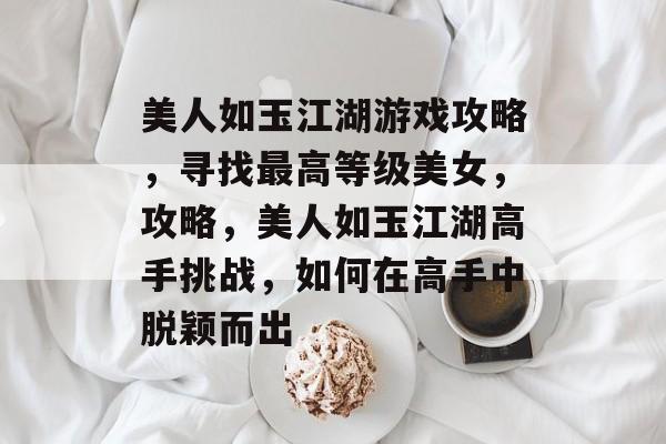 美人如玉江湖游戏攻略,寻找最高等级美女,攻略,美人如玉江湖高手挑战,如何在高手中脱颖而出 美人如玉江湖游戏攻略,寻找最高等级美女,攻略,美人如玉江湖高手挑战,如何在高手中脱颖而出