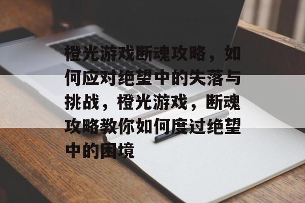 橙光游戏断魂攻略,如何应对绝望中的失落与挑战,橙光游戏,断魂攻略教你如何度过绝望中的困境 橙光游戏断魂攻略,如何应对绝望中的失落与挑战,橙光游戏,断魂攻略教你如何度过绝望中的困境