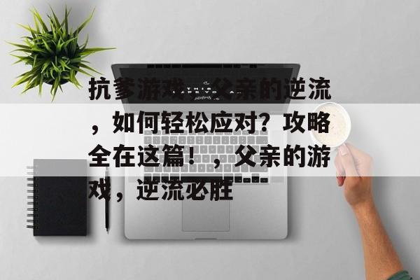 抗爹游戏，父亲的逆流，如何轻松应对？攻略全在这篇！，父亲的游戏，逆流必胜