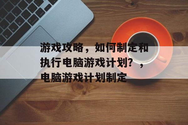 游戏攻略，如何制定和执行电脑游戏计划？，电脑游戏计划制定