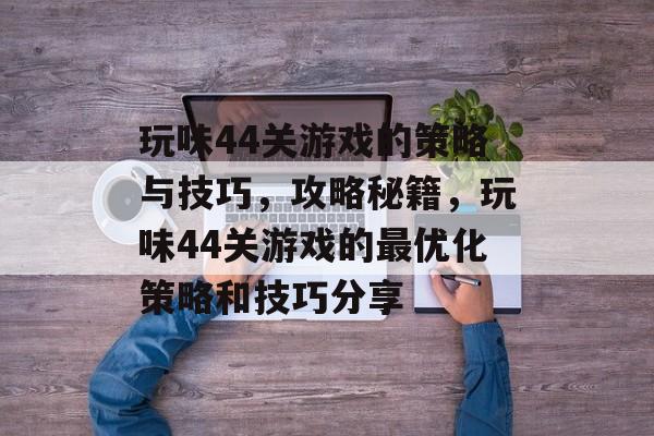玩味44关游戏的策略与技巧，攻略秘籍，玩味44关游戏的最优化策略和技巧分享