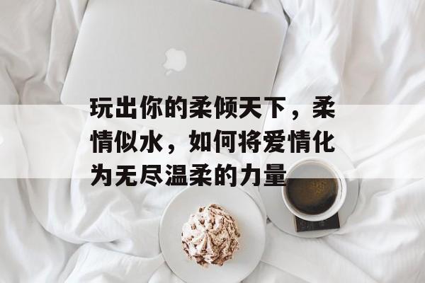 玩出你的柔倾天下，柔情似水，如何将爱情化为无尽温柔的力量