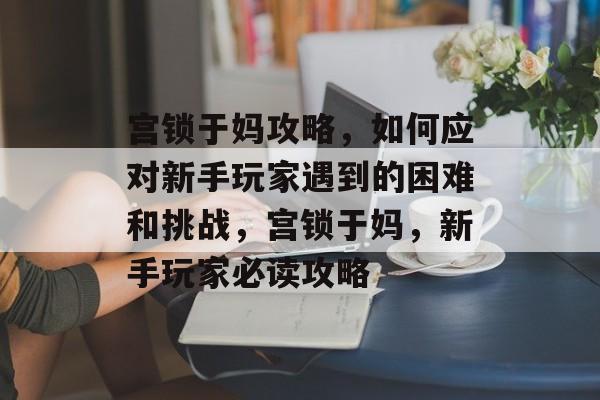 宫锁于妈攻略,如何应对新手玩家遇到的困难和挑战,宫锁于妈,新手玩家必读攻略 宫锁于妈攻略,如何应对新手玩家遇到的困难和挑战,宫锁于妈,新手玩家必读攻略