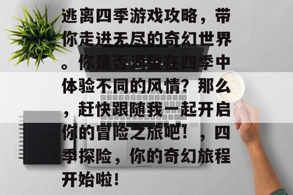 逃离四季游戏攻略,带你走进无尽的奇幻世界。你是否渴望在四季中体验不同的风情?那么,赶快跟随我一起开启你的冒险之旅吧!,四季探险,你的奇幻旅程开始啦! 逃离四季游戏攻略,带你走进无尽的奇幻世界。你是否渴望在四季中体验不同的风情?那么,赶快跟随我一起开启你的冒险之旅吧!,四季探险,你的奇幻旅程开始啦!