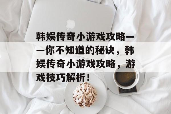 韩娱传奇小游戏攻略——你不知道的秘诀，韩娱传奇小游戏攻略，游戏技巧解析！