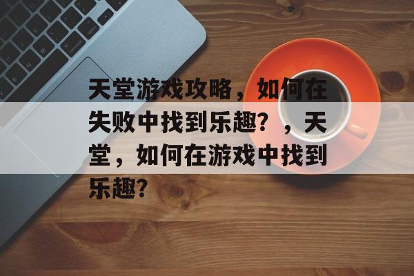 天堂游戏攻略,如何在失败中找到乐趣?,天堂,如何在游戏中找到乐趣? 天堂游戏攻略,如何在失败中找到乐趣?,天堂,如何在游戏中找到乐趣?