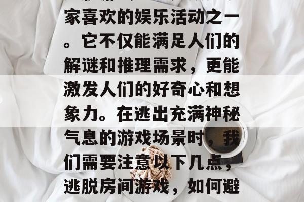 逃脱游戏一直是众多玩家喜欢的娱乐活动之一。它不仅能满足人们的解谜和推理需求,更能激发人们的好奇心和想象力。在逃出充满神秘气息的游戏场景时,我们需要注意以下几点,逃脱房间游戏,如何避开重重危险? 逃脱游戏一直是众多玩家喜欢的娱乐活动之一。它不仅能满足人们的解谜和推理需求,更能激发人们的好奇心和想象力。在逃出充满神秘气息的游戏场景时,我们需要注意以下几点,逃脱房间游戏,如何避开重重危险?