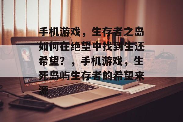 手机游戏,生存者之岛如何在绝望中找到生还希望?,手机游戏,生死岛屿生存者的希望来源 手机游戏,生存者之岛如何在绝望中找到生还希望?,手机游戏,生死岛屿生存者的希望来源
