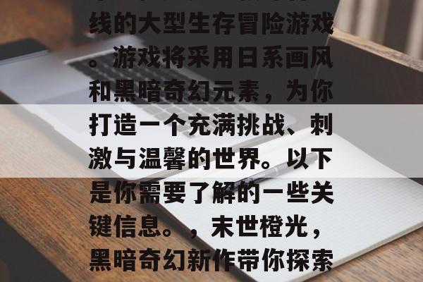 末世橙光是一款即将上线的大型生存冒险游戏。游戏将采用日系画风和黑暗奇幻元素,为你打造一个充满挑战、刺激与温馨的世界。以下是你需要了解的一些关键信息。,末世橙光,黑暗奇幻新作带你探索全新世界 末世橙光是一款即将上线的大型生存冒险游戏。游戏将采用日系画风和黑暗奇幻元素,为你打造一个充满挑战、刺激与温馨的世界。以下是你需要了解的一些关键信息。,末世橙光,黑暗奇幻新作带你探索全新世界
